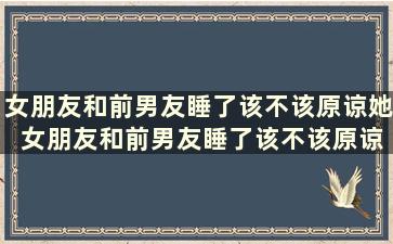 女朋友和前男友睡了该不该原谅她 女朋友和前男友睡了该不该原谅呢